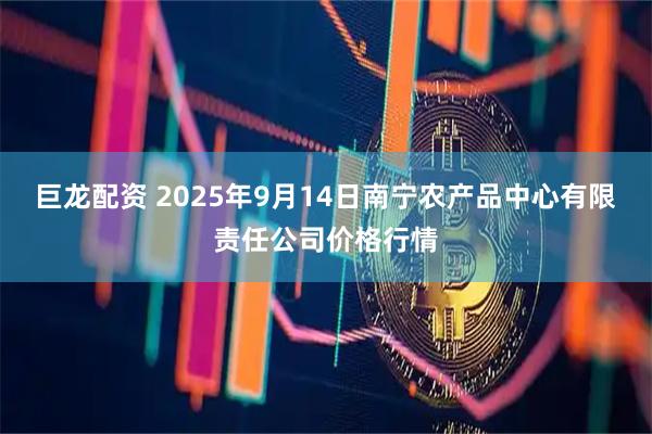 巨龙配资 2025年9月14日南宁农产品中心有限责任公司价格行情