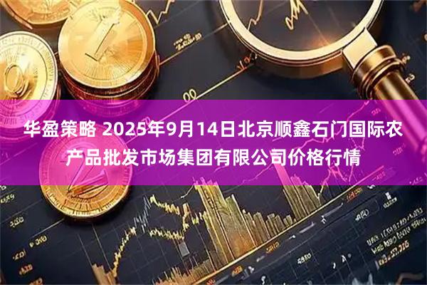 华盈策略 2025年9月14日北京顺鑫石门国际农产品批发市场集团有限公司价格行情