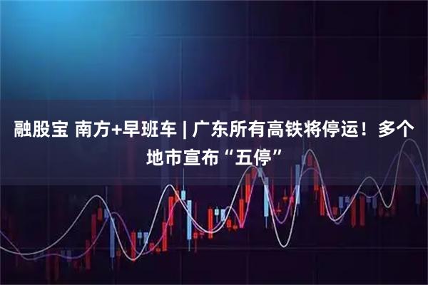 融股宝 南方+早班车 | 广东所有高铁将停运！多个地市宣布“五停”