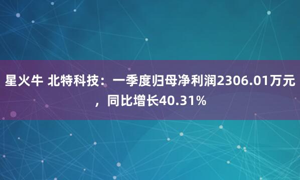 星火牛 北特科技：一季度归母净利润2306.01万元，同比增长40.31%