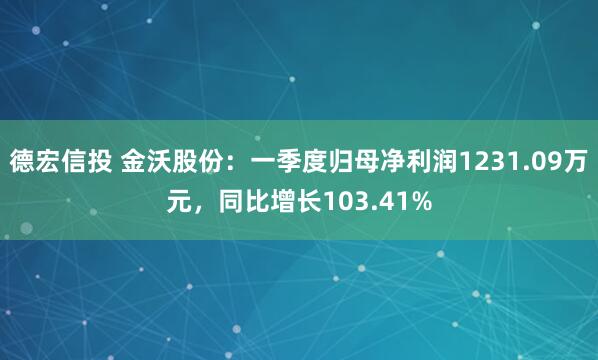 德宏信投 金沃股份：一季度归母净利润1231.09万元，同比增长103.41%