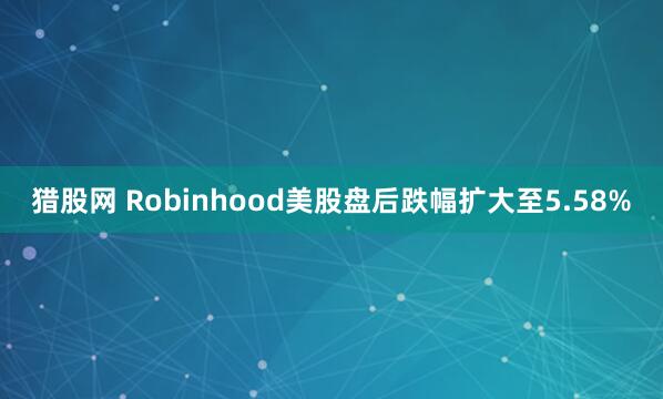 猎股网 Robinhood美股盘后跌幅扩大至5.58%