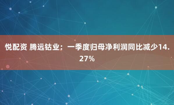 悦配资 腾远钴业：一季度归母净利润同比减少14.27%