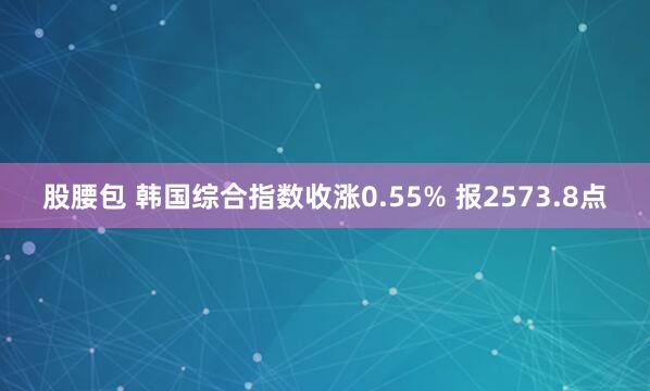 股腰包 韩国综合指数收涨0.55% 报2573.8点