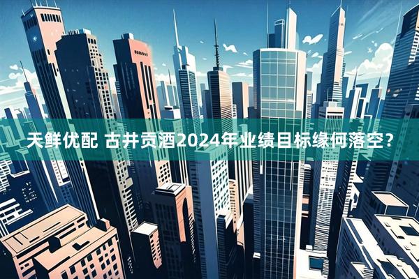 天鲜优配 古井贡酒2024年业绩目标缘何落空？
