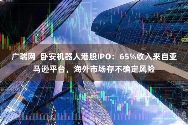 广瑞网  卧安机器人港股IPO：65%收入来自亚马逊平台，海外市场存不确定风险