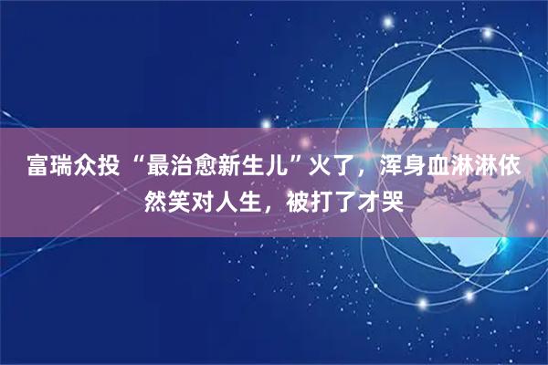 富瑞众投 “最治愈新生儿”火了，浑身血淋淋依然笑对人生，被打了才哭