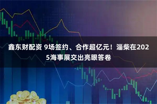 鑫东财配资 9场签约、合作超亿元！淄柴在2025海事展交出亮眼答卷