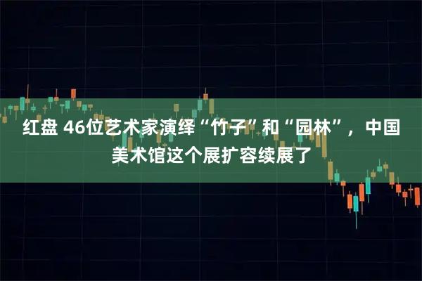 红盘 46位艺术家演绎“竹子”和“园林”，中国美术馆这个展扩容续展了