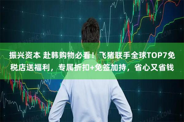 振兴资本 赴韩购物必看！飞猪联手全球TOP7免税店送福利，专属折扣+免签加持，省心又省钱