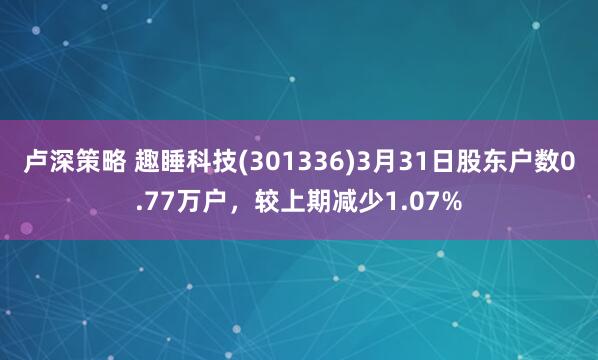 卢深策略 趣睡科技(301336)3月31日股东户数0.77万户，较上期减少1.07%