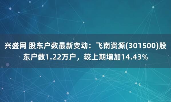 兴盛网 股东户数最新变动：飞南资源(301500)股东户数1.22万户，较上期增加14.43%