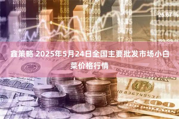 鑫策略 2025年5月24日全国主要批发市场小白菜价格行情