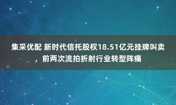 集采优配 新时代信托股权18.51亿元挂牌叫卖，前两次流拍折射行业转型阵痛
