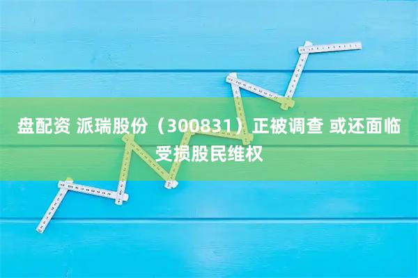 盘配资 派瑞股份（300831）正被调查 或还面临受损股民维权