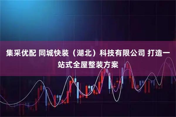 集采优配 同城快装（湖北）科技有限公司 打造一站式全屋整装方案
