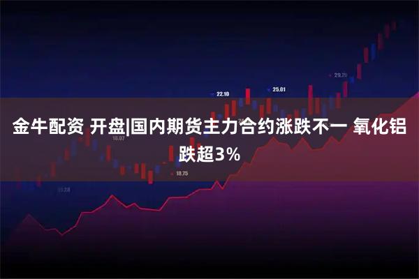 金牛配资 开盘|国内期货主力合约涨跌不一 氧化铝跌超3%