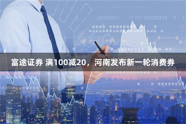 富途证券 满100减20，河南发布新一轮消费券