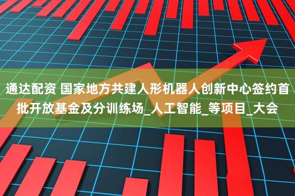 通达配资 国家地方共建人形机器人创新中心签约首批开放基金及分训练场_人工智能_等项目_大会